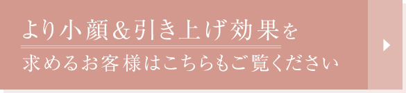 より小顔&引き上げ効果を求めるお客様はこちらもご覧ください