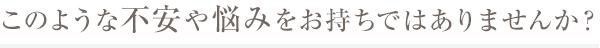 このような不安や悩みをお持ちではありませんか?